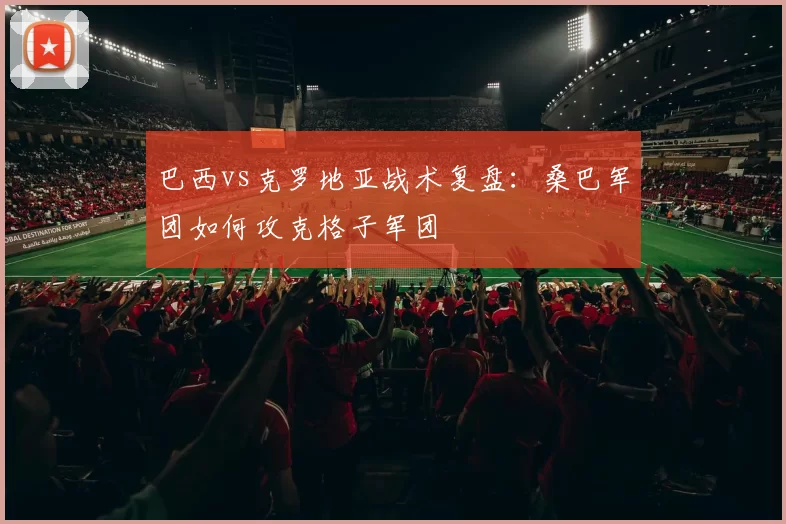 巴西vs克罗地亚战术复盘：桑巴军团如何攻克格子军团