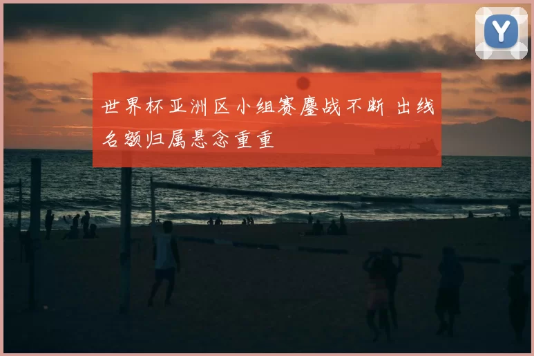 世界杯亚洲区小组赛鏖战不断 出线名额归属悬念重重